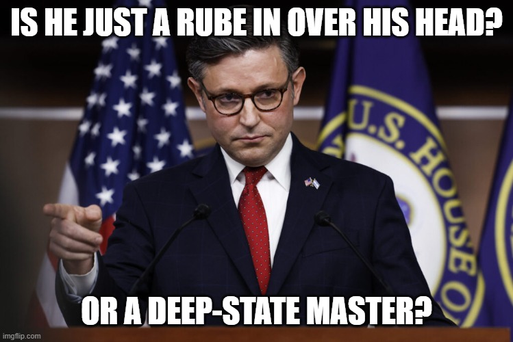 Speaker of the House Mike Johnson | IS HE JUST A RUBE IN OVER HIS HEAD? OR A DEEP-STATE MASTER? | image tagged in speaker of the house mike johnson | made w/ Imgflip meme maker