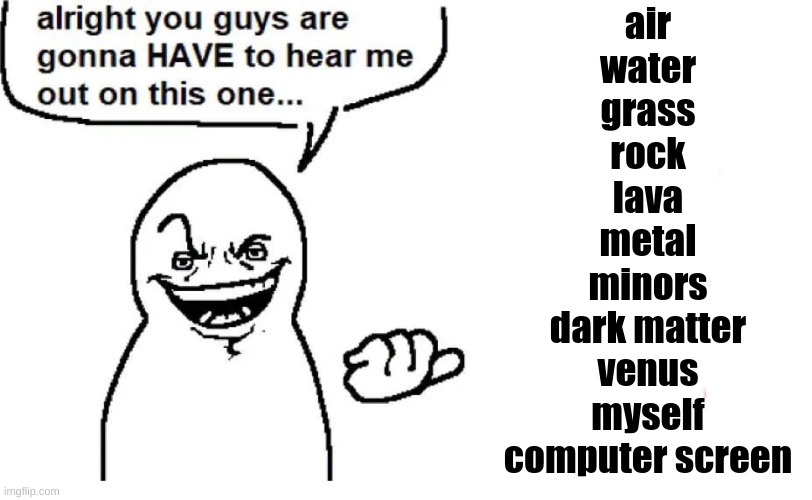 Hear me out | air
water
grass
rock
lava
metal
minors
dark matter
venus
myself
computer screen | image tagged in hear me out | made w/ Imgflip meme maker