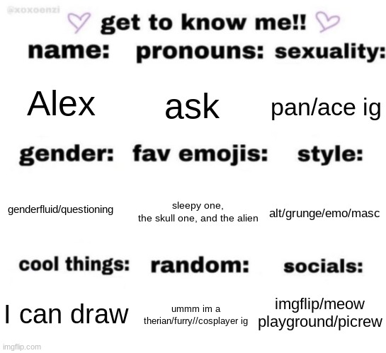 get to know me but better | Alex; ask; pan/ace ig; sleepy one, the skull one, and the alien; alt/grunge/emo/masc; genderfluid/questioning; imgflip/meow playground/picrew; ummm im a therian/furry//cosplayer ig; I can draw | image tagged in get to know me but better | made w/ Imgflip meme maker