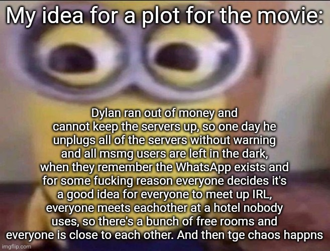 Minion Stare | My idea for a plot for the movie:; Dylan ran out of money and cannot keep the servers up, so one day he unplugs all of the servers without warning and all msmg users are left in the dark, when they remember the WhatsApp exists and for some fucking reason everyone decides it's a good idea for everyone to meet up IRL, everyone meets eachother at a hotel nobody uses, so there's a bunch of free rooms and everyone is close to each other. And then tge chaos happns | image tagged in minion stare | made w/ Imgflip meme maker