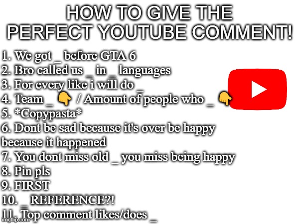 Read it | HOW TO GIVE THE PERFECT YOUTUBE COMMENT! 1. We got _ before GTA 6
2. Bro called us _ in _ languages
3. For every like i will do _
4. Team _ 👇 / Amount of people who _ 👇
5. *Copypasta*
6. Dont be sad because it's over be happy 
because it happened
7. You dont miss old _ you miss being happy
8. Pin pls
9. FIRST
10. _ REFERENCE?!
11. Top comment likes/does _ | image tagged in youtube,meme,memes,funny | made w/ Imgflip meme maker