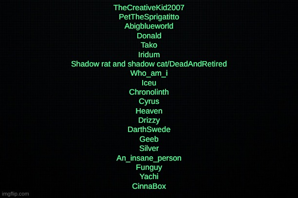 This is what my last post meant | TheCreativeKid2007
PetTheSprigatitto
Abigblueworld
Donald
Tako
Iridum
Shadow rat and shadow cat/DeadAndRetired
Who_am_i
Iceu
Chronolinth
Cyrus
Heaven
Drizzy
DarthSwede
Geeb
Silver
An_insane_person
Funguy
Yachi
CinnaBox | image tagged in the black | made w/ Imgflip meme maker