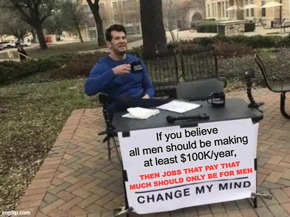 Change My Mind | If you believe all men should be making at least $100K/year, THEN JOBS THAT PAY THAT MUCH SHOULD ONLY BE FOR MEN | image tagged in memes,change my mind,money,salary,men | made w/ Imgflip meme maker