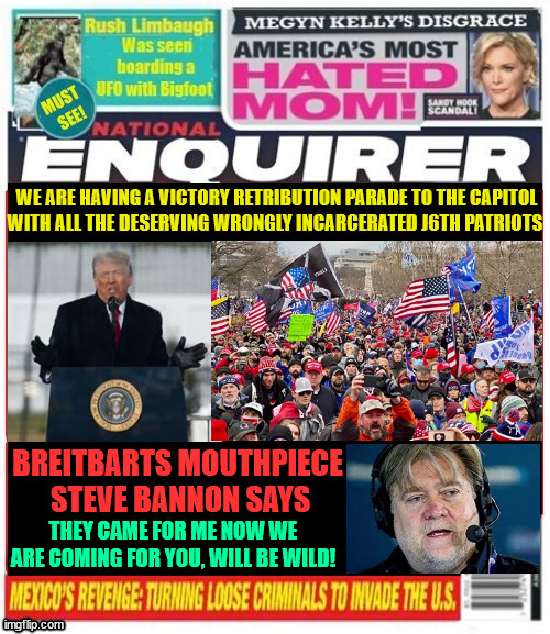 National Enquirer Trump 2nd march to Capitol will be wild | WE ARE HAVING A VICTORY RETRIBUTION PARADE TO THE CAPITOL

WITH ALL THE DESERVING WRONGLY INCARCERATED J6TH PATRIOTS; BREITBARTS MOUTHPIECE  STEVE BANNON SAYS; THEY CAME FOR ME NOW WE ARE COMING FOR YOU, WILL BE WILD! | image tagged in national enquirer trump 2nd march to capitol will be wild,maga march,steve bannon convict,jan 6th criminals,pardoned prisoners | made w/ Imgflip meme maker