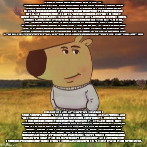 mr hippo | MY FRIEND, YOU HAVE MET A TERRIBLE, TERRIBLE DEMISE. BUT, UH, YOU KNOW, I-I DON’T FEEL TOO BAD ABOUT IT. AFTER ALL, IF- IF IT WEREN’T FROM ME, IT WOULD HAVE JUST BEEN FROM SOMEONE ELSE, YA KNOW? I GUESS WHAT I’M TRYING TO SAY IS LIFE, LIFE GOES ON. W- WELL, FROM- FOR EVERYONE ELSE, LIFE GOES ON. NOT- NOT FOR YOU, YOU’RE, YOU'RE DEAD. BUT THAT’S NEITHER HERE NOR THERE. IT REMINDS ME OF ONE SUMMER DAY IN THE PARK, I WAS HAVING JUST A DELIGHTFUL PICNIC WITH MY GOOD FRIEND ORVILLE. AND I SAID TO HIM, I SAID, “ORVILLE, I-I HAVE A STORY,” AND HE SAID TO ME, “WHAT’S THE SIGNIFICANCE OF THE STORY?” I SAID TO HIM “ORVILLE, NOT EVERY STORY HAS TO HAVE SIGNIFICANCE, YA KNOW? SOMETIMES UHH, YOU KNOW, SOMETIMES A STORY IS JUST A STORY. YOU TRY TO READ INTO EVERY LITTLE THING AND FIND MEANING IN EVERYTHING ANYONE SAYS, YOU’LL JUST DRIVE YOURSELF CRAZY. HAD A FRIEND DO IT ONCE - WASN’T PRETTY - WE TALKED ABOUT IT FOR YEARS. AND-AND NOT ONLY THAT, BUT, YOU’LL LIKELY END UP BELIEVIN' SOMETHING YOU SHOULDN’T BELIEVE OR THINKIN' SOMETHING YOU SHOULDN’T THINK O-O-OR ASSUMIN' SOMETHING YOU SHOULDN’T ASSUME, YA KNOW? "SOMETIMES," I SAID, "A-A-A STORY IS- IS JUST A STORY, SO JUST BE QUIET FOR ONE SECOND OF YOUR LIFE AND EAT YOUR SANDWICH, OKAY?" OF COURSE, IT WAS ONLY THEN I REALIZED I MADE SANDWICHES AND, POOR ORVILLE WAS HAVING SUCH DIFFICULTY EATING IT! ELEPHANTS HAVE THOSE CLUMSY HANDS, YA KNOW? A-ACTUALLY, I-I SUPPOSE THAT’S THE PROBLEM; THEY DON’T HAVE HANDS AT ALL, DO THEY? THEY'VE, THEY’RE ALL FEET! A-AN I-I COULDN’T IMAGINE SOMEONE ASKING ME TO EAT A SANDWICH WITH MY FEET. NOW, IF I RECALL CORRECTLY THERE WAS A BAKERY NEARBY. I- I SAID TO HIM “ORVILLE, L-LET ME GO GET YOU SOME RYE BREAD.” NOW, I-I’M UNSURE IF ELEPHANTS ENJOY RYE BREAD, BUT I ASSURE YOU THAT ORVILLE DOES. NOW THIS WAS ON A TUESDAY WHICH WAS GOOD BECAUSE RYE BREAD WAS ALWAYS FRESH ON TUESDAY. THEY MADE SOURDOUGH ON MONDAY AND THREW IT OUT WEDNESDAY. O-OR RATHER THEY SOLD IT AT A DISCOUNT FOR PEOPLE WANTIN' TO FEED THE DUCKS AND THEN, PROBABLY AT THE END OF THE DAY FINALLY THEY THREW IT ALL OUT, I-I DON'T RECALL. I DO REMEMBER A MAN WHO WOULD BRING HIS SON TO THE BAKERY EVERY WEDNESDAY, AND-AND GO FEED THE DUCKS. HE WOULD BUY ALL OF THE SOURDOUGH BREAD. OF COURSE, YOU KNOW, YOU’RE NOT SUPPOSED TO FEED THE DUCKS SOURDOUGH BREAD AT ALL. IT SWELLS UP IN THEIR STOMACH AND THEN THEY ALL DIE. AT, AH, AT LEAST, AT LEAST THAT’S WHAT I’VE HEARD. YA KNOW, I NEVER SAW ANY DUCKS DIE MYSELF, BUT I DID NOTICE A SUBSTANTIAL DECREASE IN DUCK POPULATION OVER THE COURSE OF A FEW YEARS. I JUST NEVER THOUGHT TO STOP THE MAN AND TELL HIM HE WAS KILLING THE DUCKS BY FEEDING THEM SOURDOUGH BREAD! AND IF YOU WANT MY OPINION ON THE MATTER, HEH, AND I TOLD ORVILLE THIS AS WELL: IF YOU WANNA FEED DUCKS OR BIRDS OR ANY KIND FOR THAT MATTER, ESPECIALLY BUY SEEDS. I MEAN, WHEN YOU THINK ABOUT IT, BREADS OF ANY SORT DON’T OCCUR IN NATURE. THEY DON’T GROW ON TREES OR SPRING UP FROM THE BUSHES! I DON’T THINK BIRDS KNOW WHAT TO DO WITH BREAD. WHAT WAS I SAYING? OH, OH YES YES. SO I BOUGHT ORVILLE SOME RYE BREAD. WHAT A FINE DAY IT WAS. | image tagged in chill guy | made w/ Imgflip meme maker