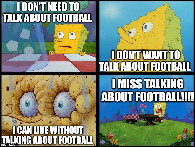 When the football hating friend complains about football so much it gets banned from the group chat | I DON'T NEED TO TALK ABOUT FOOTBALL; I DON'T WANT TO TALK ABOUT FOOTBALL; I MISS TALKING ABOUT FOOTBALL!!!! I CAN LIVE WITHOUT TALKING ABOUT FOOTBALL | image tagged in spongebob - i don't need it by henry-c,football,memes | made w/ Imgflip meme maker