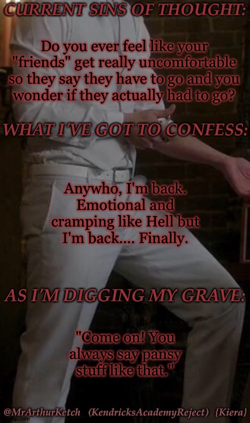 I Really Do Not Understand Them, Though, I Am Trying To Be Supportive Best I Can | Do you ever feel like your "friends" get really uncomfortable so they say they have to go and you
wonder if they actually had to go? Anywho, I'm back. Emotional and cramping like Hell but I'm back.... Finally. "Come on! You always say pansy stuff like that." | image tagged in mak asmodeus temp,awkward moments,about a friend of a friend,who will go unmentioned,for the moment,i hate my ovaries | made w/ Imgflip meme maker