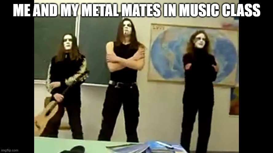 black metal music class | ME AND MY METAL MATES IN MUSIC CLASS | image tagged in black metal | made w/ Imgflip meme maker