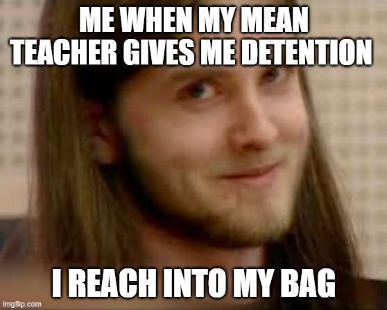 varg vs teacher | ME WHEN MY MEAN TEACHER GIVES ME DETENTION; I REACH INTO MY BAG | image tagged in black metal | made w/ Imgflip meme maker