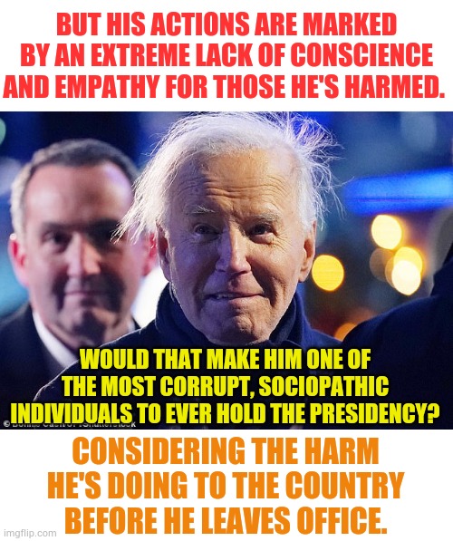 Joe Biden says he's "A man of the people." | BUT HIS ACTIONS ARE MARKED BY AN EXTREME LACK OF CONSCIENCE AND EMPATHY FOR THOSE HE'S HARMED. WOULD THAT MAKE HIM ONE OF THE MOST CORRUPT, SOCIOPATHIC INDIVIDUALS TO EVER HOLD THE PRESIDENCY? CONSIDERING THE HARM HE'S DOING TO THE COUNTRY BEFORE HE LEAVES OFFICE. | image tagged in memes,politics,joe biden,hurt,country,sociopath | made w/ Imgflip meme maker