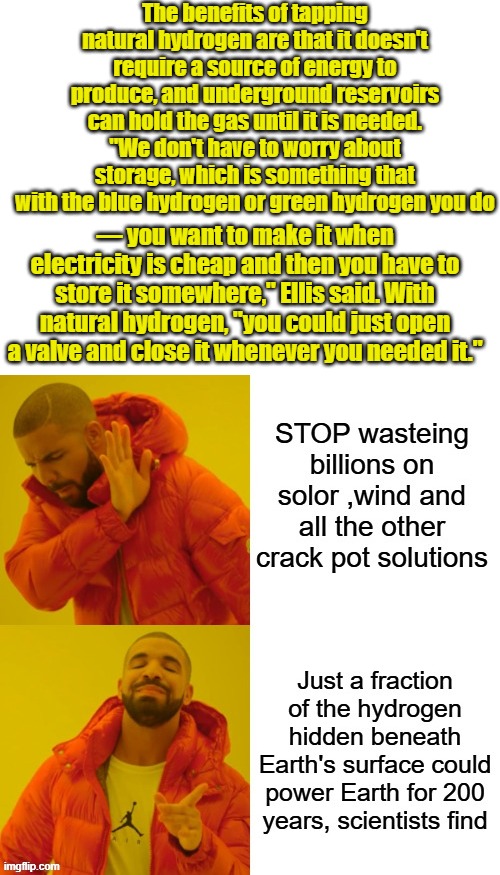 Its all theater,they'll never fix anything, theres no money in fixing things. The money is in breaking things over & over again. | The benefits of tapping natural hydrogen are that it doesn't require a source of energy to produce, and underground reservoirs can hold the gas until it is needed. "We don't have to worry about storage, which is something that with the blue hydrogen or green hydrogen you do; — you want to make it when electricity is cheap and then you have to store it somewhere," Ellis said. With natural hydrogen, "you could just open a valve and close it whenever you needed it." | image tagged in blank white template | made w/ Imgflip meme maker