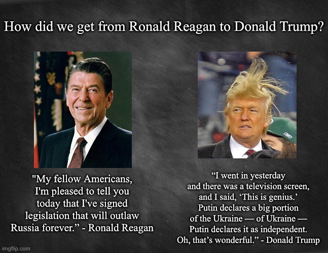 black blank | How did we get from Ronald Reagan to Donald Trump? “I went in yesterday and there was a television screen, and I said, ‘This is genius.’ Putin declares a big portion of the Ukraine — of Ukraine — Putin declares it as independent. Oh, that’s wonderful.” - Donald Trump; "My fellow Americans, I'm pleased to tell you today that I've signed legislation that will outlaw Russia forever.” - Ronald Reagan | image tagged in black blank,ronald reagan,donald trump | made w/ Imgflip meme maker