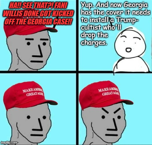 "Uh-huh... doesn't change the facts underlying the Grand Jury indictment." *OR* "Let's see where this goes..." | Yup. And now Georgia
has the cover it needs
to install a Trump-
cultist who'll
drop the
charges. HA!! SEE THAT?! FANI WILLIS DONE GOT KICKED OFF THE GEORGIA CASE!! | image tagged in frustrated maga npc,trump unfit unqualified dangerous,convicted criminal | made w/ Imgflip meme maker