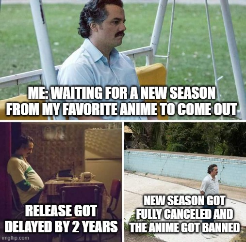 the worst parts of loving an anime is having to wait for new seasons | ME: WAITING FOR A NEW SEASON FROM MY FAVORITE ANIME TO COME OUT; RELEASE GOT DELAYED BY 2 YEARS; NEW SEASON GOT FULLY CANCELED AND THE ANIME GOT BANNED | image tagged in memes,sad pablo escobar,anime | made w/ Imgflip meme maker