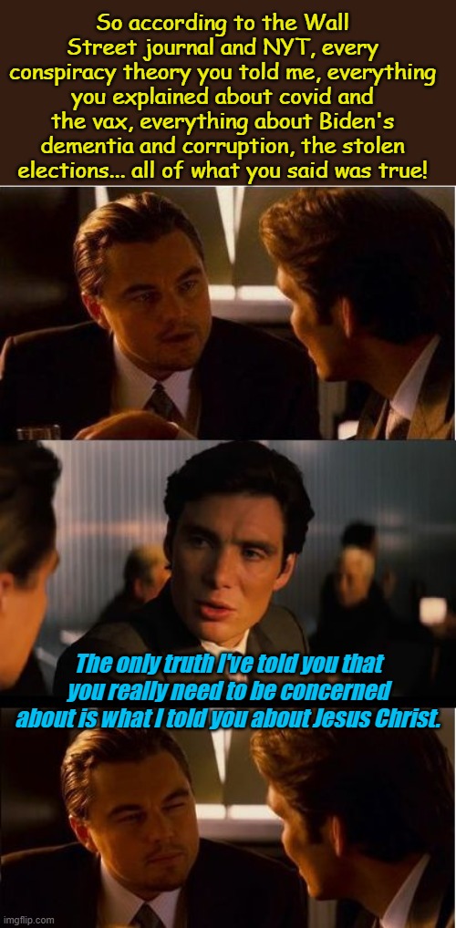 "And you shall know the truth, and the truth shall make you free." | So according to the Wall Street journal and NYT, every conspiracy theory you told me, everything you explained about covid and the vax, everything about Biden's dementia and corruption, the stolen elections... all of what you said was true! The only truth I've told you that you really need to be concerned about is what I told you about Jesus Christ. | image tagged in memes,inception | made w/ Imgflip meme maker