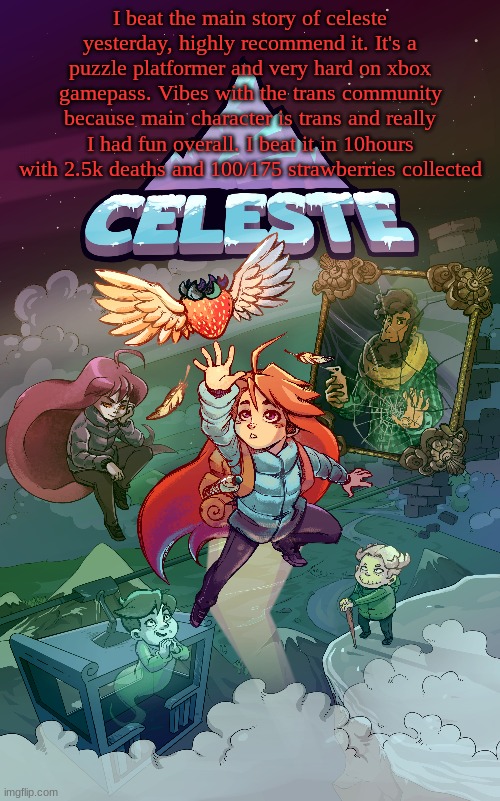 I beat the main story of celeste yesterday, highly recommend it. It's a puzzle platformer and very hard on xbox gamepass. Vibes with the trans community because main character is trans and really I had fun overall. I beat it in 10hours with 2.5k deaths and 100/175 strawberries collected | made w/ Imgflip meme maker