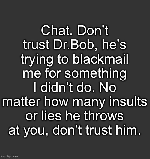 He’s also trying to split me and Pearlie apart | Chat. Don’t trust Dr.Bob, he’s trying to blackmail me for something I didn’t do. No matter how many insults or lies he throws at you, don’t trust him. | image tagged in blank dark mode square | made w/ Imgflip meme maker