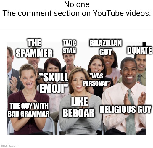 Comment section on YouTube | No one

The comment section on YouTube videos:; TADC STAN; THE SPAMMER; BRAZILIAN GUY; DONATE; "WAS PERSONAL"; "SKULL EMOJI"; RELIGIOUS GUY; LIKE BEGGAR; THE GUY WITH
BAD GRAMMAR | image tagged in people clapping | made w/ Imgflip meme maker