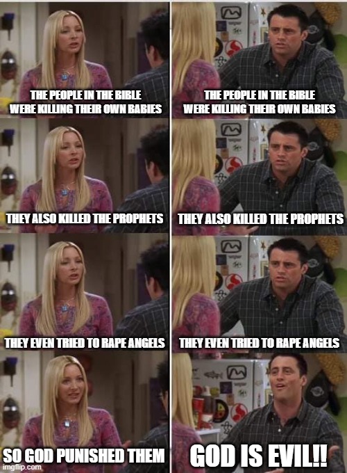 Phoebe Joey Bible meme | THE PEOPLE IN THE BIBLE WERE KILLING THEIR OWN BABIES; THE PEOPLE IN THE BIBLE WERE KILLING THEIR OWN BABIES; THEY ALSO KILLED THE PROPHETS; THEY ALSO KILLED THE PROPHETS; THEY EVEN TRIED TO RAPE ANGELS; THEY EVEN TRIED TO RAPE ANGELS; SO GOD PUNISHED THEM; GOD IS EVIL!! | image tagged in phoebe joey,bible meme,r/dankchristianmemes,christian memes,funny | made w/ Imgflip meme maker