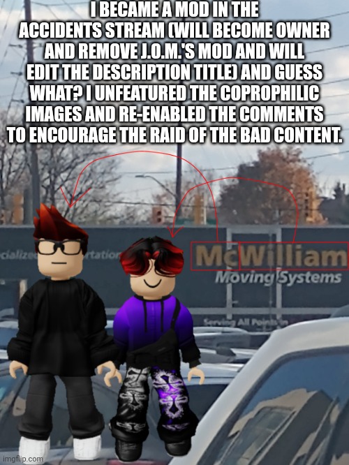 The good always wins over the evil! | I BECAME A MOD IN THE ACCIDENTS STREAM (WILL BECOME OWNER AND REMOVE J.O.M.'S MOD AND WILL EDIT THE DESCRIPTION TITLE) AND GUESS WHAT? I UNFEATURED THE COPROPHILIC IMAGES AND RE-ENABLED THE COMMENTS TO ENCOURAGE THE RAID OF THE BAD CONTENT. | image tagged in mc and william name soundalike,accidents,memes | made w/ Imgflip meme maker