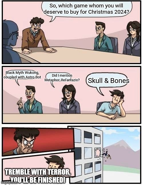 Boardroom Meeting Suggestion | So, which game whom you will deserve to buy for Christmas 2024? Did I mention Metaphor: ReFantazio? Black Myth Wukong, coupled with Astro Bot; Skull & Bones; TREMBLE WITH TERROR, YOU'LL BE FINISHED! | image tagged in memes,boardroom meeting suggestion,astro bot,christmas,metaphor,black myth wukong | made w/ Imgflip meme maker