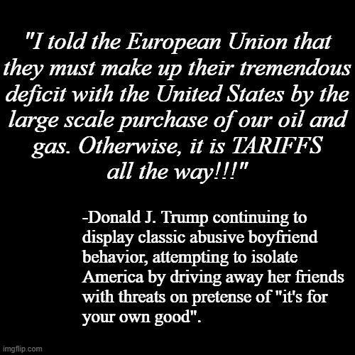 "Who cares if you don't need it -buy our petrochems or else" *OR* "Extortion capitalism" *OR* "Forcible r*pe has many shapes." | "I told the European Union that
they must make up their tremendous
deficit with the United States by the
large scale purchase of our oil and
gas. Otherwise, it is TARIFFS
all the way!!!"; -Donald J. Trump continuing to
display classic abusive boyfriend
behavior, attempting to isolate
America by driving away her friends
with threats on pretense of "it's for
your own good". | image tagged in blank black template,donald trump is an idiot,trump unfit unqualified dangerous,criminal | made w/ Imgflip meme maker