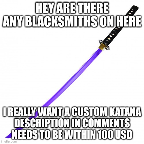 Looking for bladesmith | HEY ARE THERE ANY BLACKSMITHS ON HERE; I REALLY WANT A CUSTOM KATANA
DESCRIPTION IN COMMENTS NEEDS TO BE WITHIN 100 USD | image tagged in help wanted | made w/ Imgflip meme maker