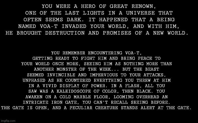 Decided to revamp one of my old prompts and actually flesh the idea out. Buckle up, y'all are (hopefully) in for a wild ride. | YOU REMEMBER ENCOUNTERING VOA-T, GETTING READY TO FIGHT HIM AND BRING PEACE TO YOUR WORLD ONCE MORE, SEEING HIM AS NOTHING MORE THAN ANOTHER MONSTER OF THE WEEK... BUT THE BEAST SEEMED INVINCIBLE AND IMPERVIOUS TO YOUR ATTACKS, UNPHASED AS HE COUNTERED EVERYTHING YOU THREW AT HIM IN A VIVID DISPLAY OF POWER. IN A FLASH, ALL YOU SAW WAS A KALEIDOSCOPE OF COLOR, THEN BLACK. YOU AWAKEN ON A COLD MARBLE FLOOR, LOOMING OVERHEAD AN INTRICATE IRON GATE, YOU CAN'T RECALL SEEING BEFORE. THE GATE IS OPEN, AND A PECULIAR CREATURE STANDS ALERT AT THE GATE. YOU WERE A HERO OF GREAT RENOWN, ONE OF THE LAST LIGHTS IN A UNIVERSE THAT OFTEN SEEMS DARK. IT HAPPENED THAT A BEING NAMED VOA-T INVADED YOUR WORLD, AND WITH HIM, HE BROUGHT DESTRUCTION AND PROMISES OF A NEW WORLD. | image tagged in no joke or op ocs,military ocs not recommended,romance probably wont happen but u can try ig | made w/ Imgflip meme maker