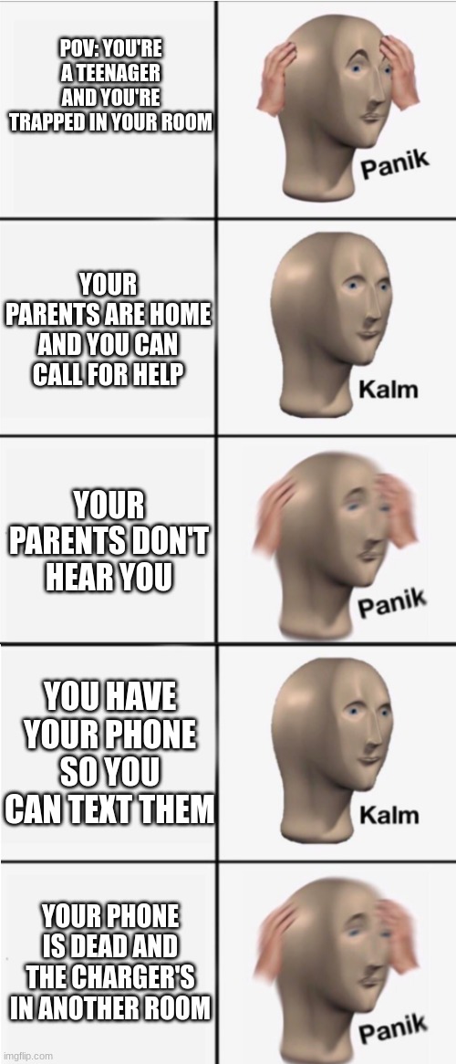 Panik 5 panel | POV: YOU'RE A TEENAGER AND YOU'RE TRAPPED IN YOUR ROOM; YOUR PARENTS ARE HOME AND YOU CAN CALL FOR HELP; YOUR PARENTS DON'T HEAR YOU; YOU HAVE YOUR PHONE SO YOU CAN TEXT THEM; YOUR PHONE IS DEAD AND THE CHARGER'S IN ANOTHER ROOM | image tagged in panik 5 panel | made w/ Imgflip meme maker