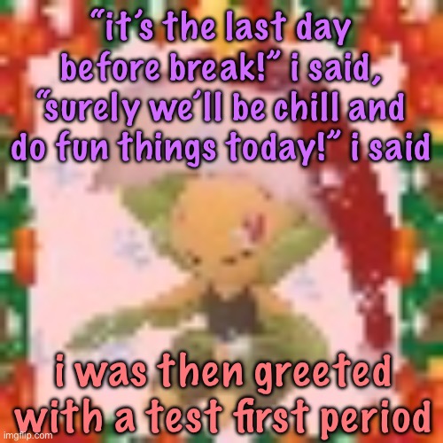 Festive 144p Leavanny | “it’s the last day before break!” i said, “surely we’ll be chill and do fun things today!” i said; i was then greeted with a test first period | image tagged in festive 144p leavanny,cinnabox announcement | made w/ Imgflip meme maker