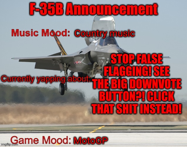 The F-35B Announcement Template | Country music; STOP FALSE FLAGGING! SEE THE BIG DOWNVOTE BUTTON?! CLICK THAT SHIT INSTEAD! MotoGP | image tagged in the f-35b announcement template | made w/ Imgflip meme maker