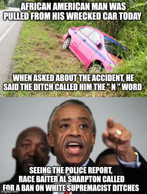 racism memes | AFRICAN AMERICAN MAN WAS PULLED FROM HIS WRECKED CAR TODAY; WHEN ASKED ABOUT THE ACCIDENT, HE SAID THE DITCH CALLED HIM THE " N " WORD; SEEING THE POLICE REPORT,  RACE BAITER AL SHARPTON CALLED FOR A BAN ON WHITE SUPREMACIST DITCHES | image tagged in al sharpton | made w/ Imgflip meme maker