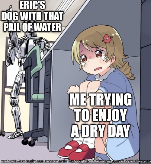 Anime girl hiding from terminator | ERIC'S DOG WITH THAT PAIL OF WATER; ME TRYING TO ENJOY A DRY DAY | image tagged in anime girl hiding from terminator | made w/ Imgflip meme maker