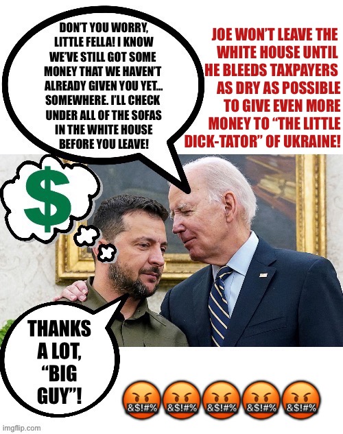 JOE WON’T LEAVE THE 
WHITE HOUSE UNTIL 
HE BLEEDS TAXPAYERS 
AS DRY AS POSSIBLE
TO GIVE EVEN MORE
MONEY TO “THE LITTLE
DICK-TATOR” OF UKRAINE! 🤬🤬🤬🤬🤬 | made w/ Imgflip meme maker