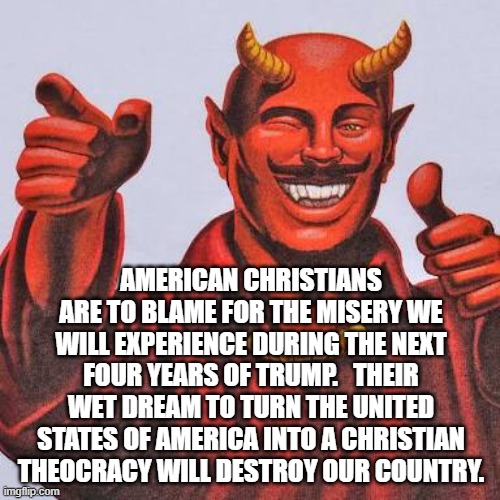 Buddy satan  | AMERICAN CHRISTIANS ARE TO BLAME FOR THE MISERY WE WILL EXPERIENCE DURING THE NEXT FOUR YEARS OF TRUMP.   THEIR WET DREAM TO TURN THE UNITED STATES OF AMERICA INTO A CHRISTIAN THEOCRACY WILL DESTROY OUR COUNTRY. | image tagged in buddy satan | made w/ Imgflip meme maker