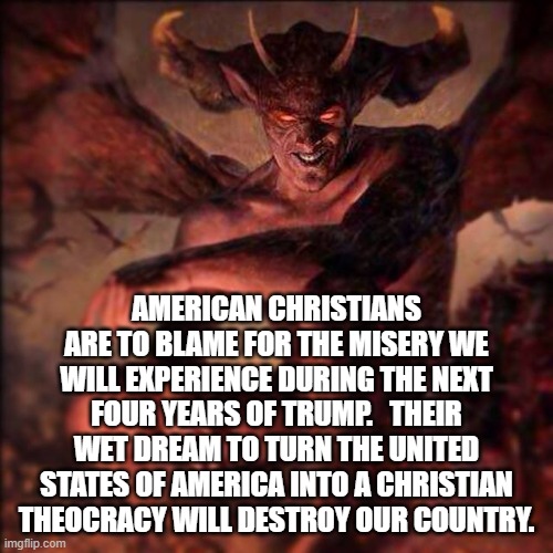 HAIL SATAN !!! ,,, | AMERICAN CHRISTIANS ARE TO BLAME FOR THE MISERY WE WILL EXPERIENCE DURING THE NEXT FOUR YEARS OF TRUMP.   THEIR WET DREAM TO TURN THE UNITED STATES OF AMERICA INTO A CHRISTIAN THEOCRACY WILL DESTROY OUR COUNTRY. | image tagged in hail satan | made w/ Imgflip meme maker