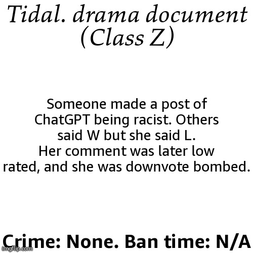 Why would y'all do that? (she was not having a great day) | Tidal. drama document
(Class Z); Someone made a post of ChatGPT being racist. Others said W but she said L. Her comment was later low rated, and she was downvote bombed. Crime: None. Ban time: N/A | image tagged in drama document | made w/ Imgflip meme maker