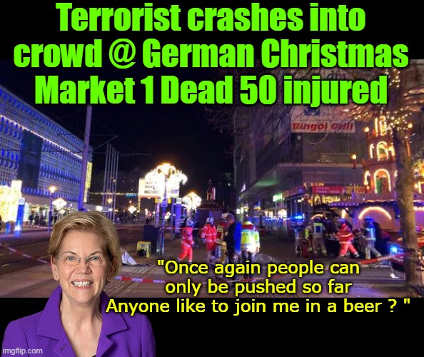 Not necessarily a bad thing, and quite understandable | Terrorist crashes into crowd @ German Christmas Market 1 Dead 50 injured; "Once again people can only be pushed so far
Anyone like to join me in a beer ? " | image tagged in liz warren german market terrorist push so far meme | made w/ Imgflip meme maker