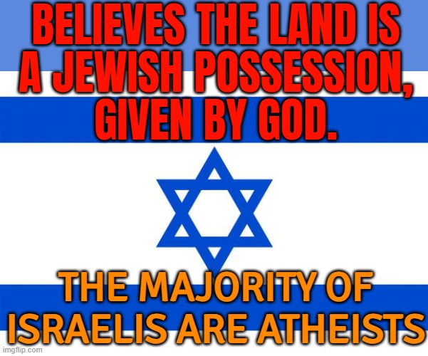 The Majority Of Israelis Are Atheists | BELIEVES THE LAND IS
A JEWISH POSSESSION,
GIVEN BY GOD. THE MAJORITY OF ISRAELIS ARE ATHEISTS | image tagged in meme israel,holy bible,abrahamic religions,the abrahamic god,religion,atheist | made w/ Imgflip meme maker