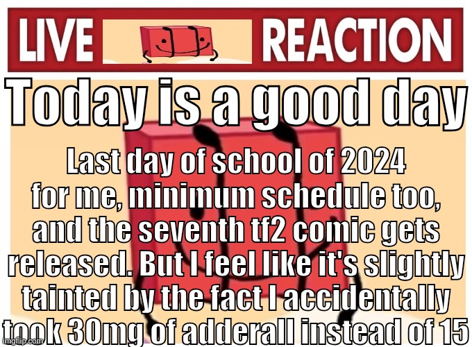 Live boky reaction | Today is a good day; Last day of school of 2024 for me, minimum schedule too, and the seventh tf2 comic gets released. But I feel like it's slightly tainted by the fact I accidentally took 30mg of adderall instead of 15 | image tagged in live boky reaction | made w/ Imgflip meme maker