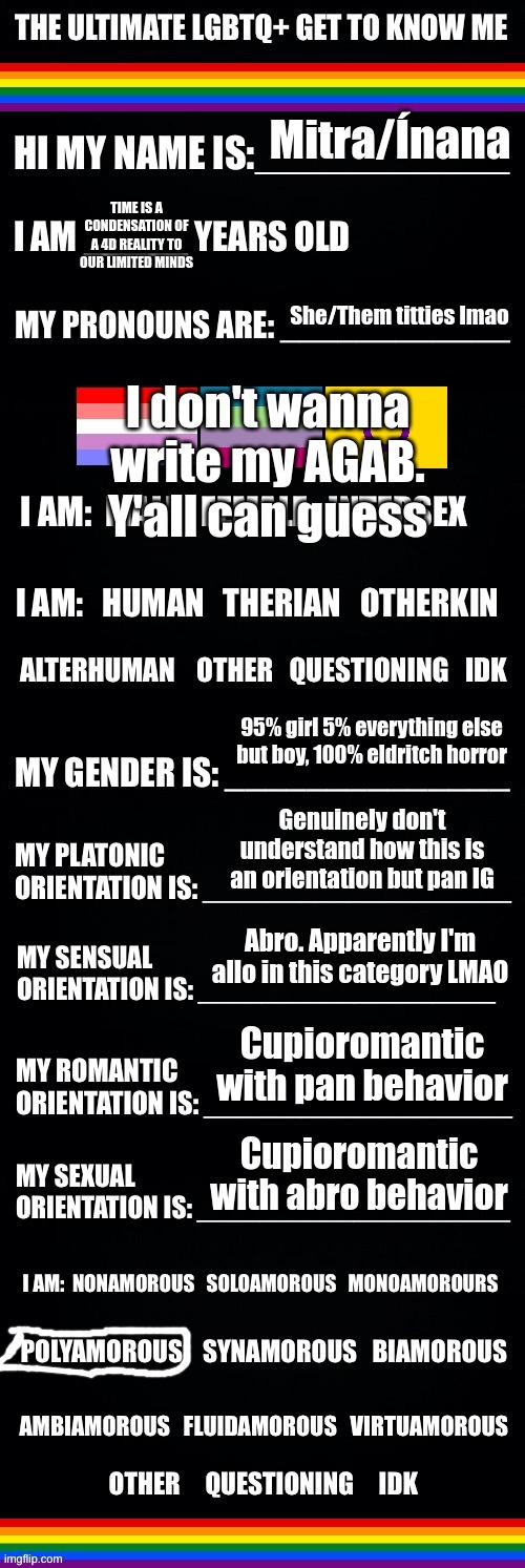 Sesbian lex | Mitra/Ínana; TIME IS A CONDENSATION OF A 4D REALITY TO OUR LIMITED MINDS; I don't wanna write my AGAB. Y'all can guess; She/Them titties lmao; 95% girl 5% everything else but boy, 100% eldritch horror; Genuinely don't understand how this is an orientation but pan IG; Abro. Apparently I'm allo in this category LMAO; Cupioromantic with pan behavior; Cupioromantic with abro behavior | image tagged in the ultimate lgbtq get to know me | made w/ Imgflip meme maker