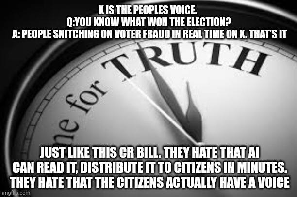 X IS THE PEOPLES VOICE. 
Q:YOU KNOW WHAT WON THE ELECTION?
 A: PEOPLE SNITCHING ON VOTER FRAUD IN REAL TIME ON X. THAT'S IT; JUST LIKE THIS CR BILL. THEY HATE THAT AI CAN READ IT, DISTRIBUTE IT TO CITIZENS IN MINUTES. THEY HATE THAT THE CITIZENS ACTUALLY HAVE A VOICE | image tagged in funny memes | made w/ Imgflip meme maker