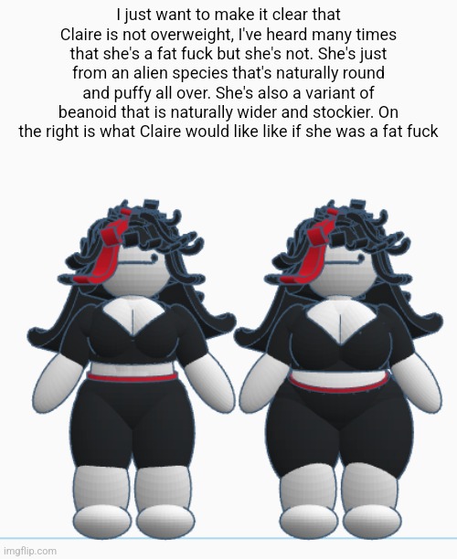 I just want to make it clear that Claire is not overweight, I've heard many times that she's a fat fuck but she's not. She's just from an alien species that's naturally round and puffy all over. She's also a variant of beanoid that is naturally wider and stockier. On the right is what Claire would like like if she was a fat fuck | made w/ Imgflip meme maker