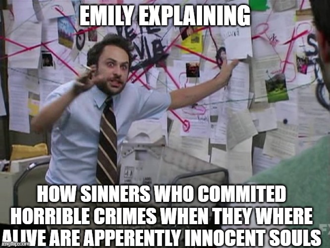 Charlie Conspiracy (Always Sunny in Philidelphia) | EMILY EXPLAINING HOW SINNERS WHO COMMITED HORRIBLE CRIMES WHEN THEY WHERE ALIVE ARE APPERENTLY INNOCENT SOULS | image tagged in charlie conspiracy always sunny in philidelphia | made w/ Imgflip meme maker