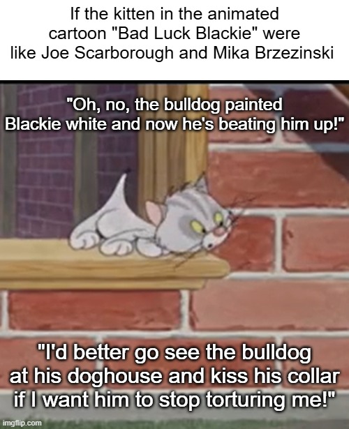 Bad Luck Blackie kitten Joe & Mika | If the kitten in the animated cartoon "Bad Luck Blackie" were like Joe Scarborough and Mika Brzezinski; "Oh, no, the bulldog painted Blackie white and now he's beating him up!"; "I'd better go see the bulldog at his doghouse and kiss his collar if I want him to stop torturing me!" | image tagged in bad luck blackie,kitten,joe scarborough,mika brzezinski,i hate donald trump,trump sucks | made w/ Imgflip meme maker