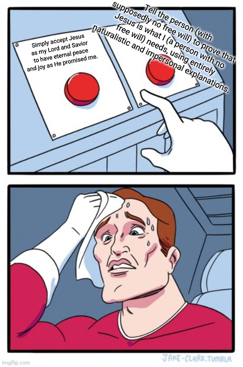 What do you even want? | Tell the person (with supposedly no free will) to prove that Jesus is what I (a person with no free will) needs, using entirely naturalistic and impersonal explanations. Simply accept Jesus as my Lord and Savior to have eternal peace and joy as He promised me. | image tagged in memes,two buttons | made w/ Imgflip meme maker