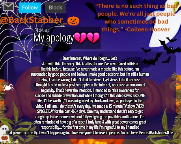 /j | My apology💔💔; Dear Internet, Where do I begin… Let’s start with this. I’m sorry. This is a first for me. I’ve never faced criticism like this before, because I’ve never made a mistake like this before. I’m surrounded by good people and believe I make good decisions, but I’m still a human being. I can be wrong. I didn’t do it for views. I get views. I did it because I thought I could make a positive ripple on the internet, not cause a monsoon of negativity. That’s never the intention. I intended to raise awareness for suicide and suicide prevention and while I thought “if this video saves just ONE life, it’ll be worth it,” I was misguided by shock and awe, as portrayed in the video. I still am. I do this sh*t every day. I’ve made a 15 minute TV show EVERY SINGLE DAY for the past 460+ days. One may understand that it’s easy to get caught up in the moment without fully weighing the possible ramifications. I’m often reminded of how big of a reach I truly have & with great power comes great responsibility… for the first time in my life I’m regretful to say I handled that power incorrectly. It won’t happen again. I love everyone. I believe in people. I’m out here. Peace #Backshotter4Life | image tagged in backstabbers_ halloween temp | made w/ Imgflip meme maker
