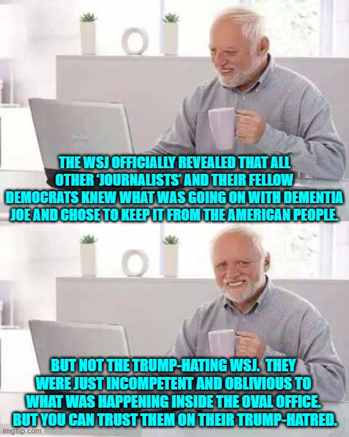 WSJ is incompetent and all their fellow media outlets are corrupt -- but you can trust them. | THE WSJ OFFICIALLY REVEALED THAT ALL OTHER ‘JOURNALISTS’ AND THEIR FELLOW DEMOCRATS KNEW WHAT WAS GOING ON WITH DEMENTIA JOE AND CHOSE TO KEEP IT FROM THE AMERICAN PEOPLE. BUT NOT THE TRUMP-HATING WSJ.  THEY WERE JUST INCOMPETENT AND OBLIVIOUS TO WHAT WAS HAPPENING INSIDE THE OVAL OFFICE.  BUT YOU CAN TRUST THEM ON THEIR TRUMP-HATRED. | image tagged in hide the pain harold | made w/ Imgflip meme maker