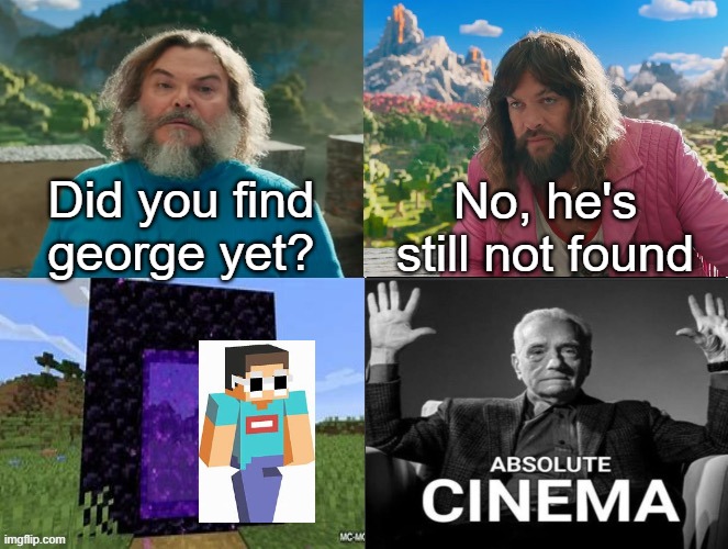 couldn't find transparent image, sorry. | Did you find george yet? No, he's still not found | image tagged in minecraft movie popular character plot twist portal introduction | made w/ Imgflip meme maker