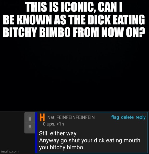 THIS IS ICONIC, CAN I BE KNOWN AS THE DICK EATING BITCHY BIMBO FROM NOW ON? | image tagged in black background | made w/ Imgflip meme maker